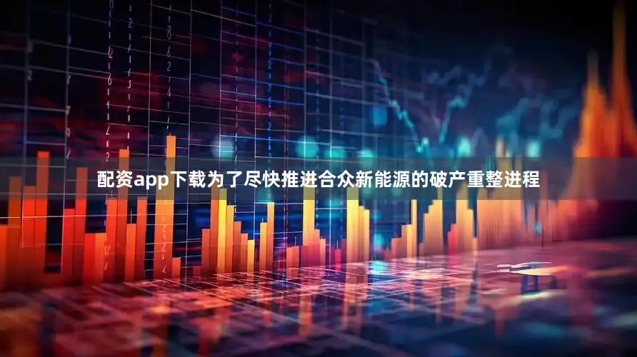 配资app下载为了尽快推进合众新能源的破产重整进程