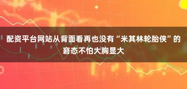 配资平台网站从背面看再也没有“米其林轮胎侠”的窘态不怕大胸显大