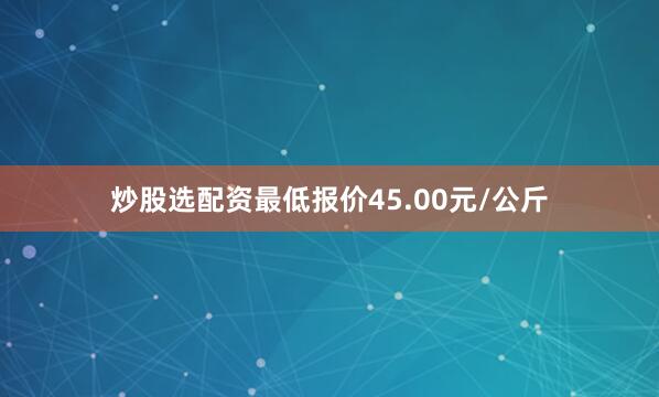 炒股选配资最低报价45.00元/公斤