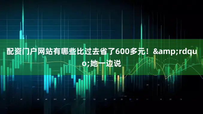 配资门户网站有哪些比过去省了600多元！&rdquo;她一边说