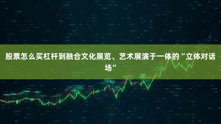 股票怎么买杠杆到融合文化展览、艺术展演于一体的“立体对话场”