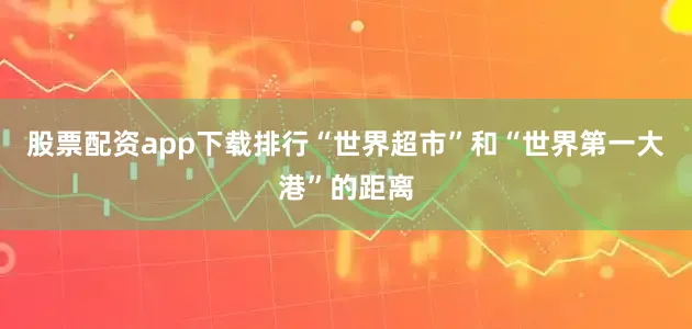 股票配资app下载排行“世界超市”和“世界第一大港”的距离