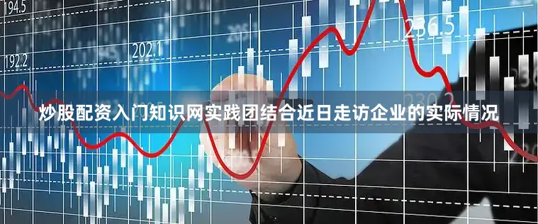 炒股配资入门知识网实践团结合近日走访企业的实际情况