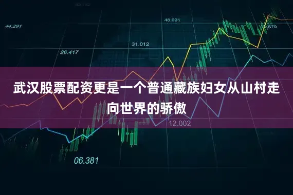 武汉股票配资更是一个普通藏族妇女从山村走向世界的骄傲