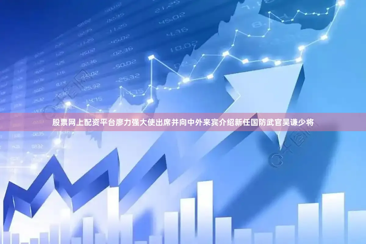 股票网上配资平台廖力强大使出席并向中外来宾介绍新任国防武官吴谦少将