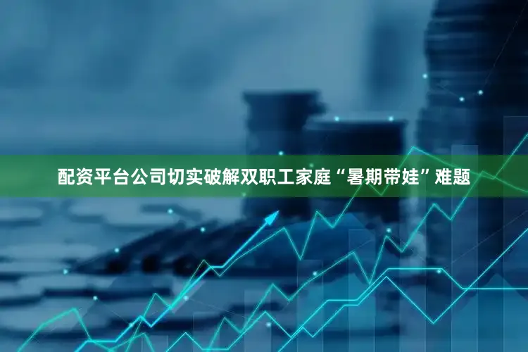 配资平台公司切实破解双职工家庭“暑期带娃”难题