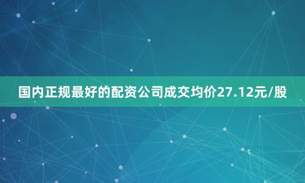 国内正规最好的配资公司成交均价27.12元/股