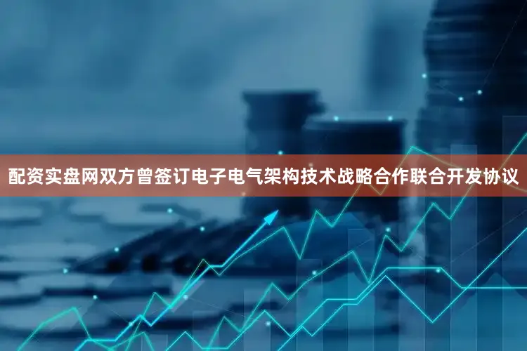 配资实盘网双方曾签订电子电气架构技术战略合作联合开发协议
