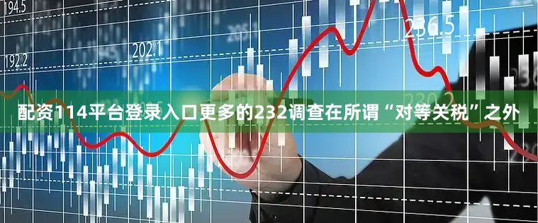 配资114平台登录入口更多的232调查在所谓“对等关税”之外