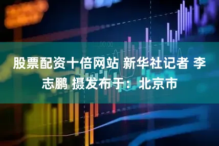 股票配资十倍网站 新华社记者 李志鹏 摄发布于：北京市