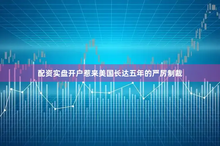 配资实盘开户惹来美国长达五年的严厉制裁