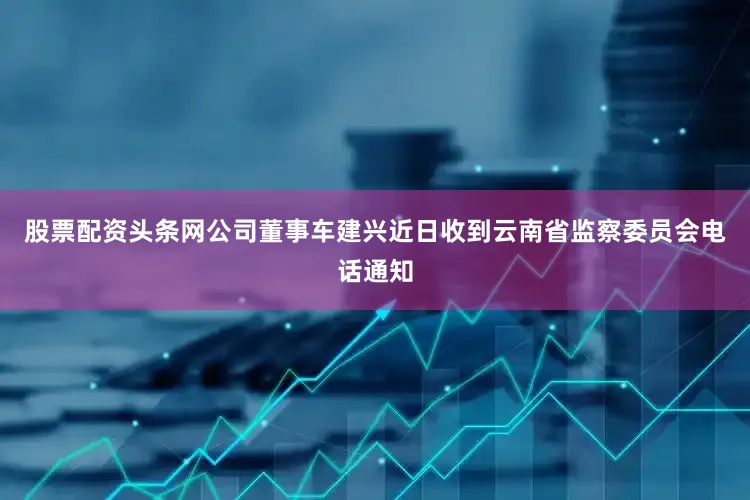 股票配资头条网公司董事车建兴近日收到云南省监察委员会电话通知